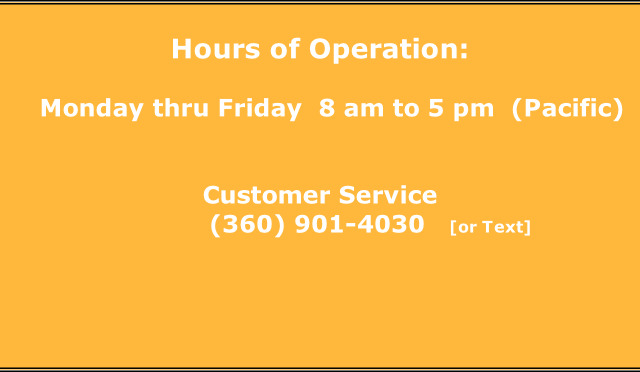 Hours of Operation:     Monday thru Friday  8 am to 5 pm  (Pacific)   Customer Service                                    (360) 901-4030   [or Text]